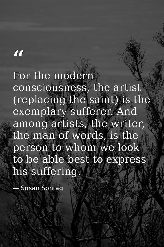 For the modern consciousness, the artist (replacing the saint) is the exemplary sufferer. And among artists, the writer, — Susan Sontag