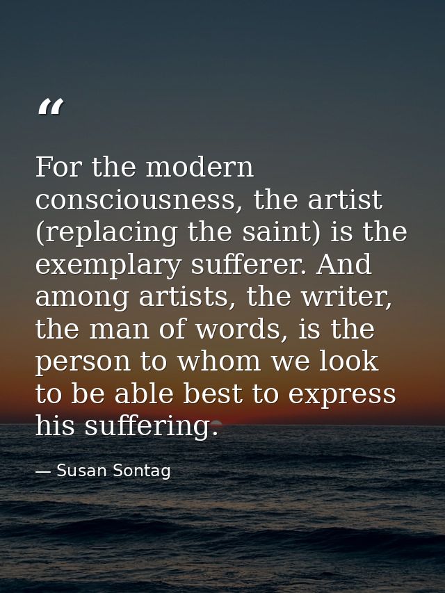 For the modern consciousness, the artist (replacing the saint) is the exemplary sufferer. And among artists, the writer, — Susan Sontag