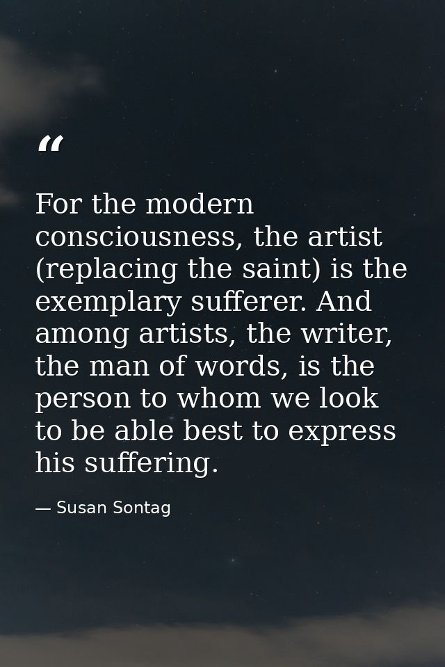 For the modern consciousness, the artist (replacing the saint) is the exemplary sufferer. And among artists, the writer, — Susan Sontag