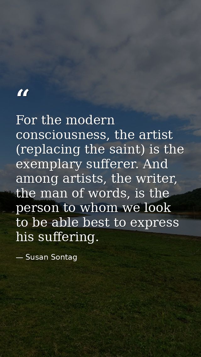 For the modern consciousness, the artist (replacing the saint) is the exemplary sufferer. And among artists, the writer, — Susan Sontag