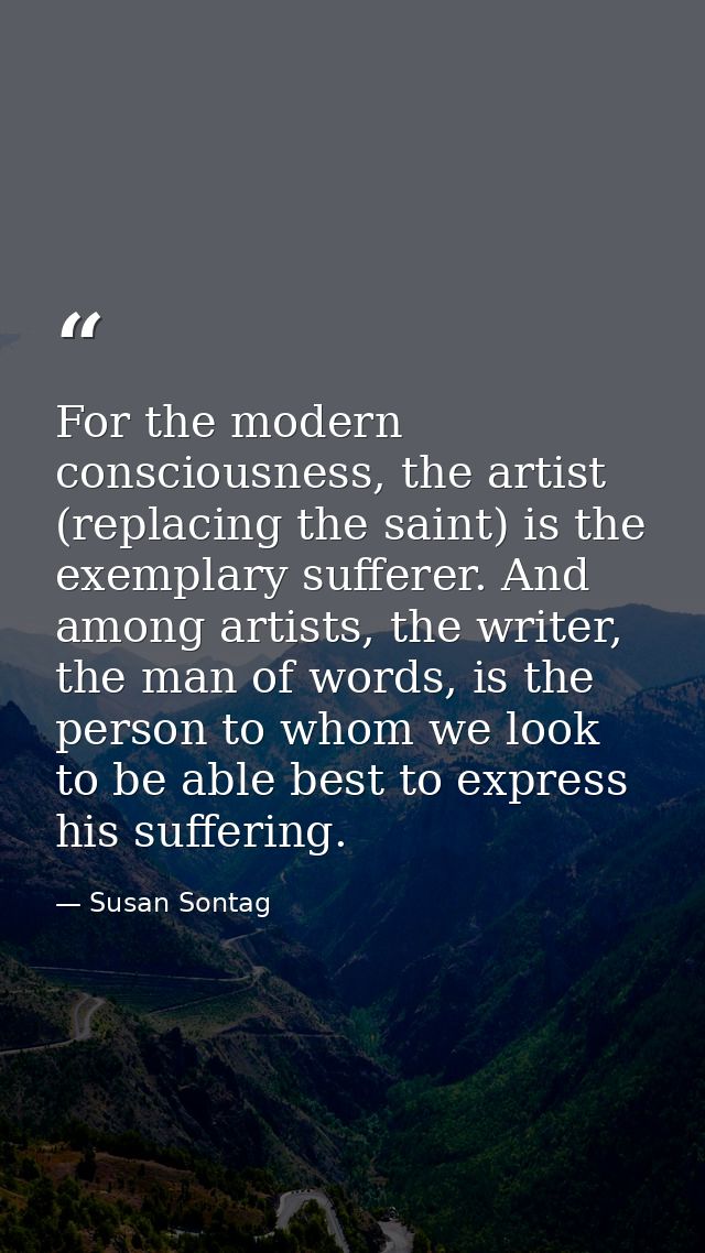 For the modern consciousness, the artist (replacing the saint) is the exemplary sufferer. And among artists, the writer, — Susan Sontag