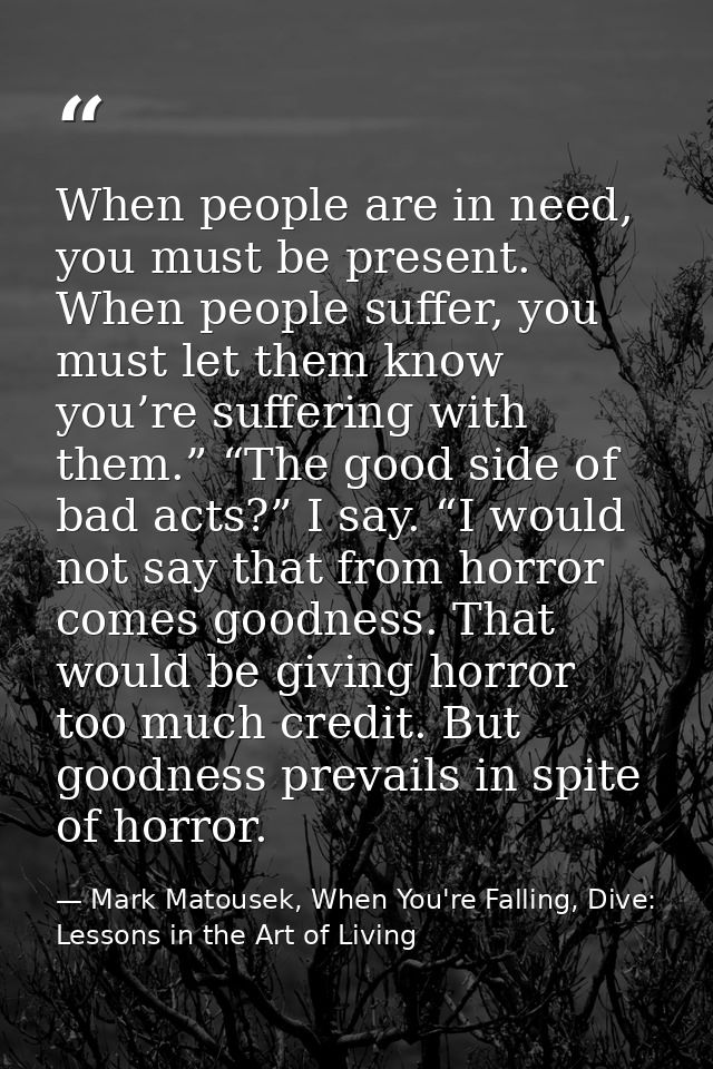 When people are in need, you must be present. When people suffer, you must let them know you’re suffering with them.” “T — Mark Matousek, When You're Falling, Dive: Lessons in the Art of Living