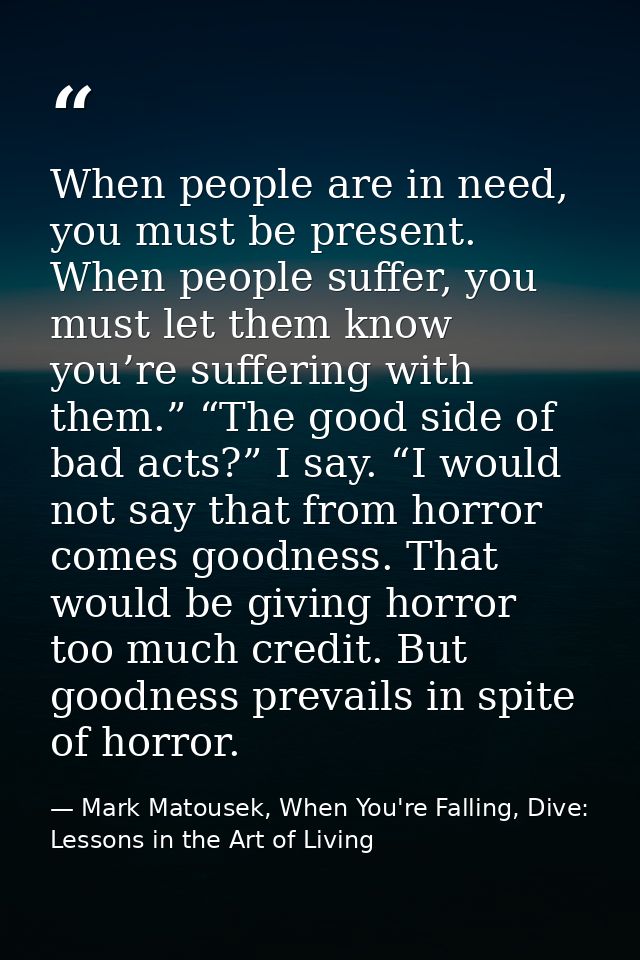 When people are in need, you must be present. When people suffer, you must let them know you’re suffering with them.” “T — Mark Matousek, When You're Falling, Dive: Lessons in the Art of Living