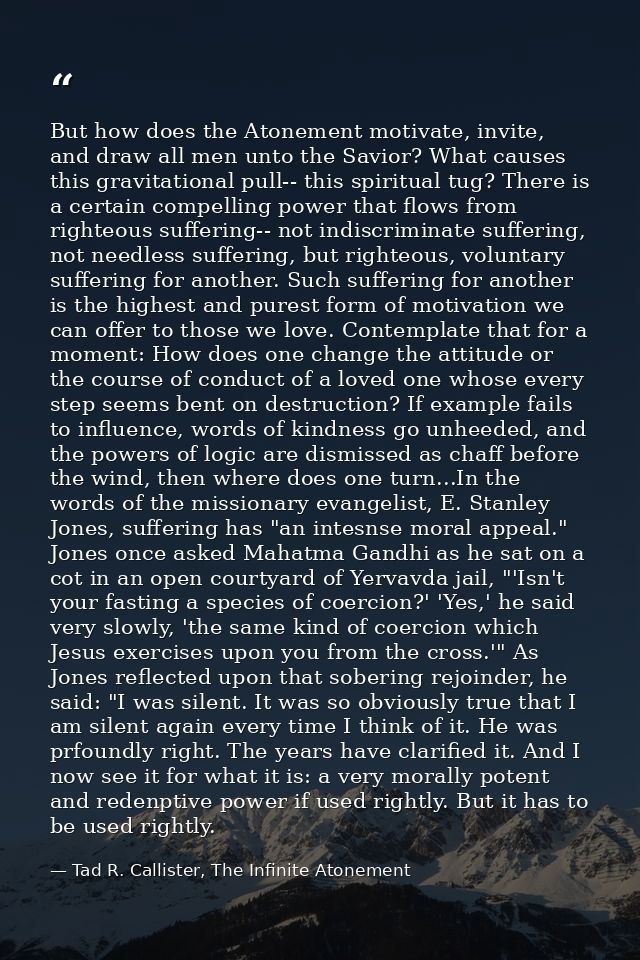 But how does the Atonement motivate, invite, and draw all men unto the Savior? What causes this gravitational pull-- thi — Tad R. Callister, The Infinite Atonement