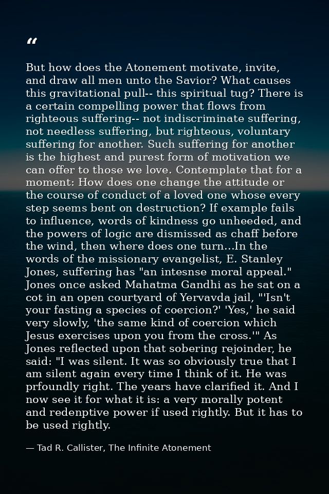 But how does the Atonement motivate, invite, and draw all men unto the Savior? What causes this gravitational pull-- thi — Tad R. Callister, The Infinite Atonement