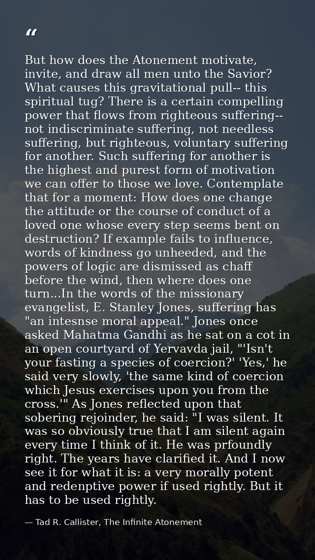 But how does the Atonement motivate, invite, and draw all men unto the Savior? What causes this gravitational pull-- thi — Tad R. Callister, The Infinite Atonement
