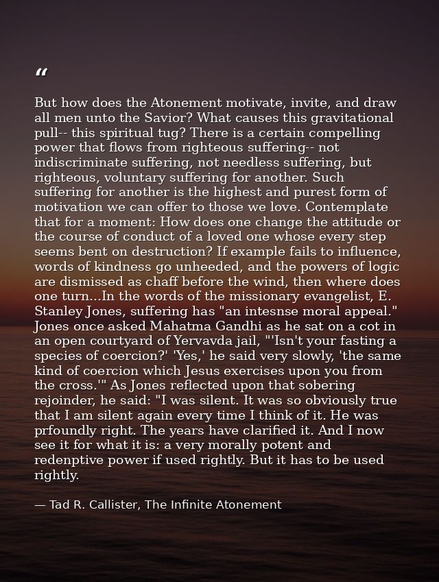 But how does the Atonement motivate, invite, and draw all men unto the Savior? What causes this gravitational pull-- thi — Tad R. Callister, The Infinite Atonement