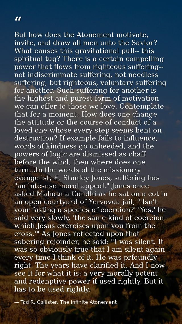 But how does the Atonement motivate, invite, and draw all men unto the Savior? What causes this gravitational pull-- thi — Tad R. Callister, The Infinite Atonement