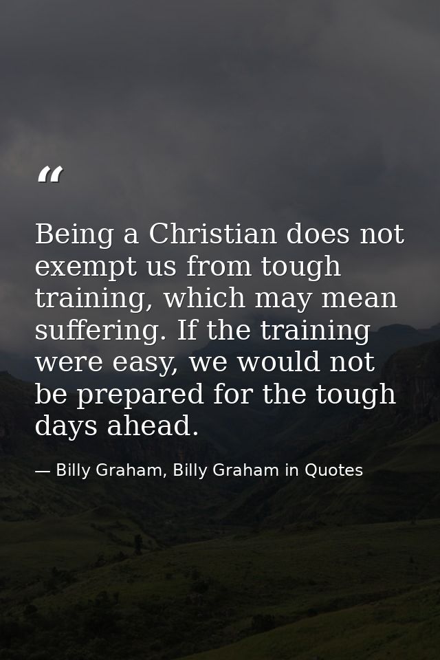 Being a Christian does not exempt us from tough training, which may mean suffering. If the training were easy, we would  — Billy Graham, Billy Graham in Quotes