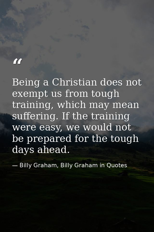Being a Christian does not exempt us from tough training, which may mean suffering. If the training were easy, we would  — Billy Graham, Billy Graham in Quotes