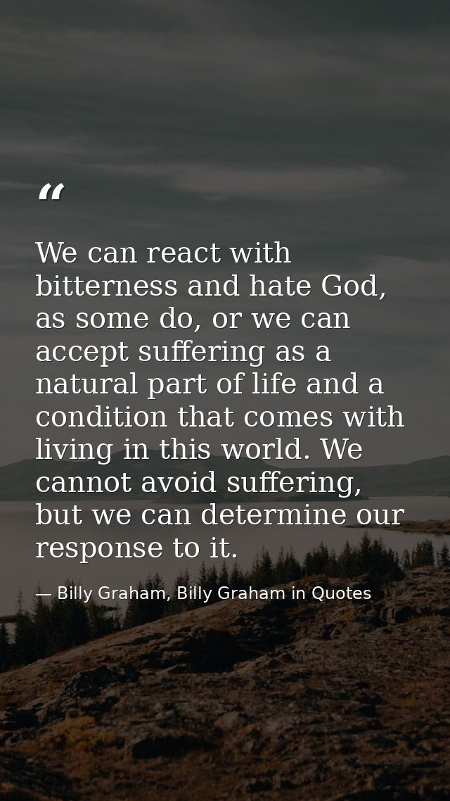 We can react with bitterness and hate God, as some do, or we can accept suffering as a natural part of life and a condit — Billy Graham, Billy Graham in Quotes