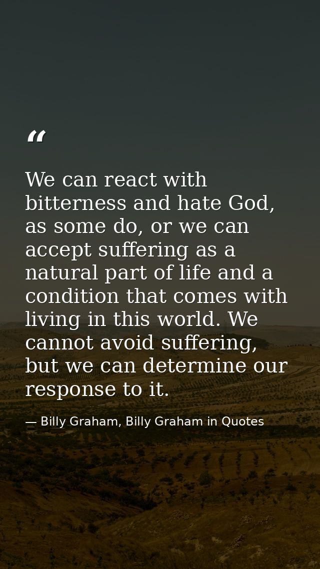 We can react with bitterness and hate God, as some do, or we can accept suffering as a natural part of life and a condit — Billy Graham, Billy Graham in Quotes