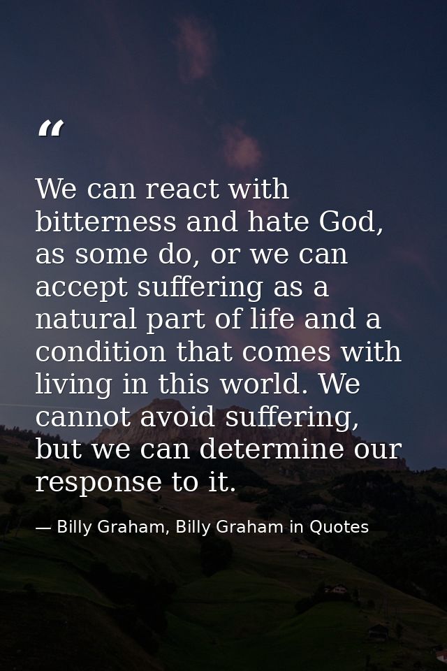 We can react with bitterness and hate God, as some do, or we can accept suffering as a natural part of life and a condit — Billy Graham, Billy Graham in Quotes