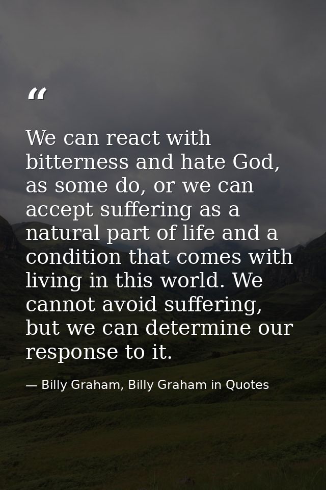 We can react with bitterness and hate God, as some do, or we can accept suffering as a natural part of life and a condit — Billy Graham, Billy Graham in Quotes
