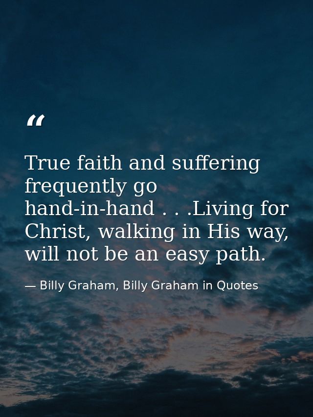 True faith and suffering frequently go hand-in-hand . . .Living for Christ, walking in His way, will not be an easy path — Billy Graham, Billy Graham in Quotes
