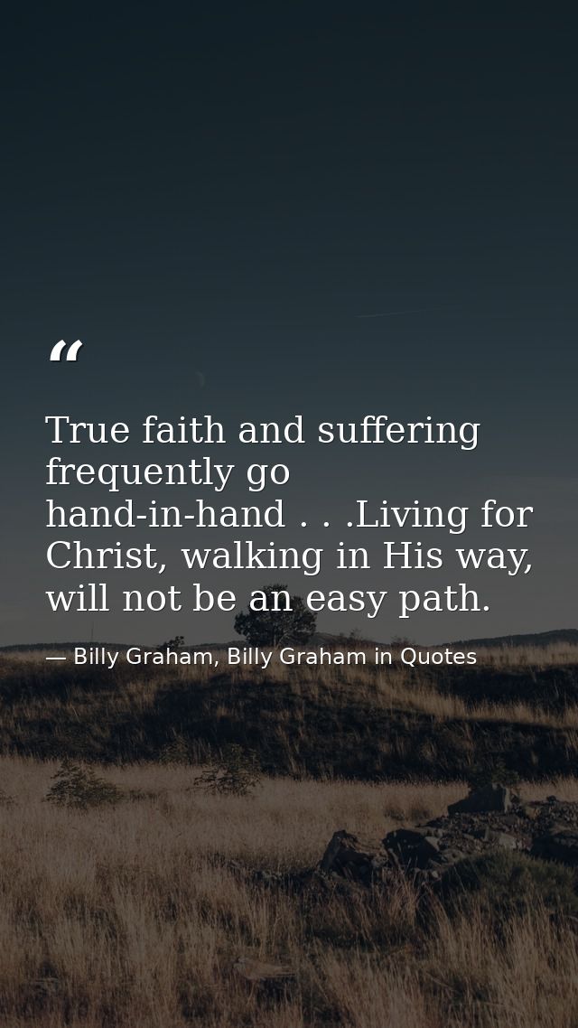 True faith and suffering frequently go hand-in-hand . . .Living for Christ, walking in His way, will not be an easy path — Billy Graham, Billy Graham in Quotes