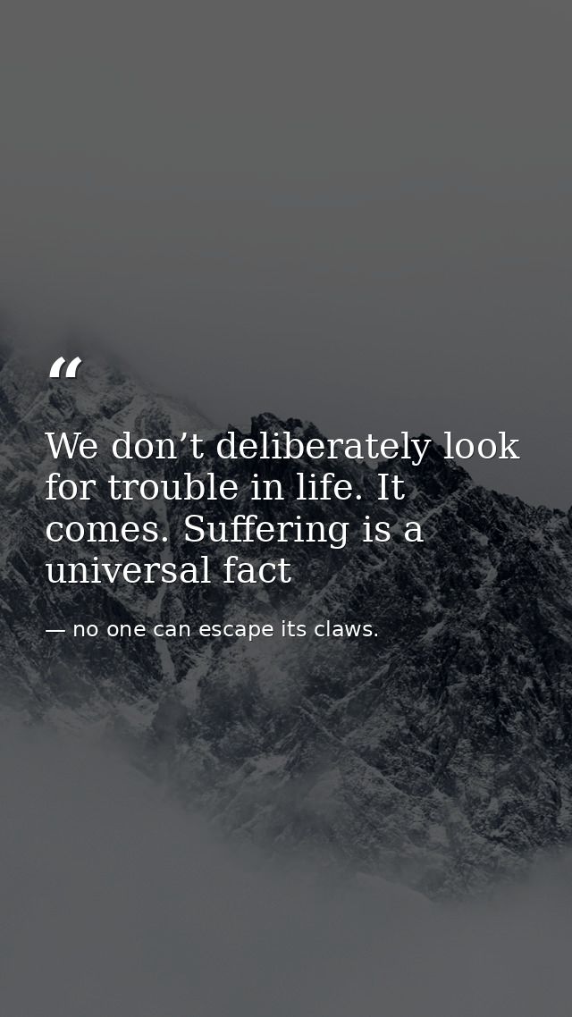 We don’t deliberately look for trouble in life. It comes. Suffering is a universal fact — no one can escape its claws.