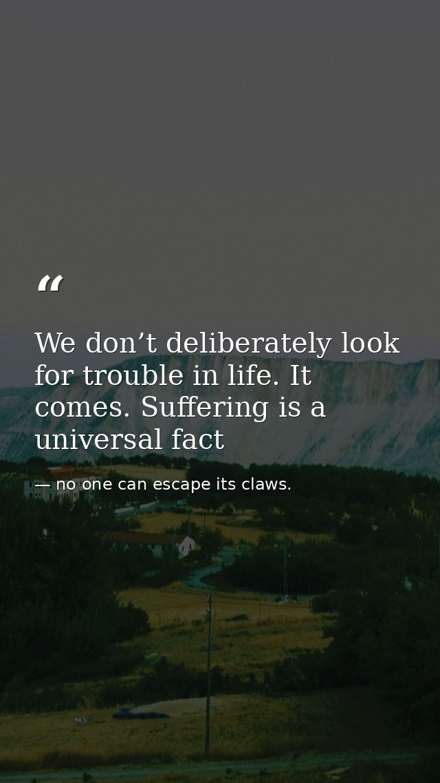 We don’t deliberately look for trouble in life. It comes. Suffering is a universal fact — no one can escape its claws.