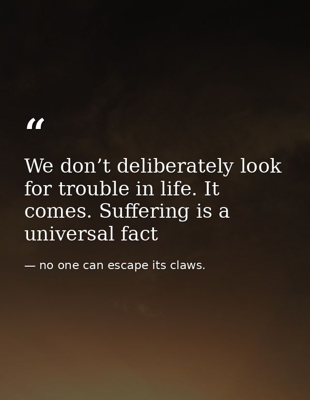 We don’t deliberately look for trouble in life. It comes. Suffering is a universal fact — no one can escape its claws.