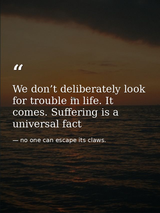 We don’t deliberately look for trouble in life. It comes. Suffering is a universal fact — no one can escape its claws.