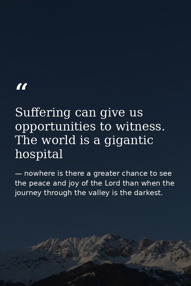 Suffering can give us opportunities to witness. The world is a gigantic hospital — nowhere is there a greater chance to see the peace and joy of the Lord than when the journey through the valley is the darkest.