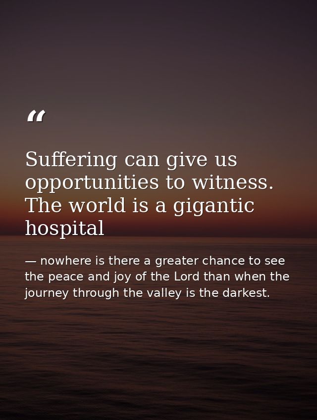 Suffering can give us opportunities to witness. The world is a gigantic hospital — nowhere is there a greater chance to see the peace and joy of the Lord than when the journey through the valley is the darkest.