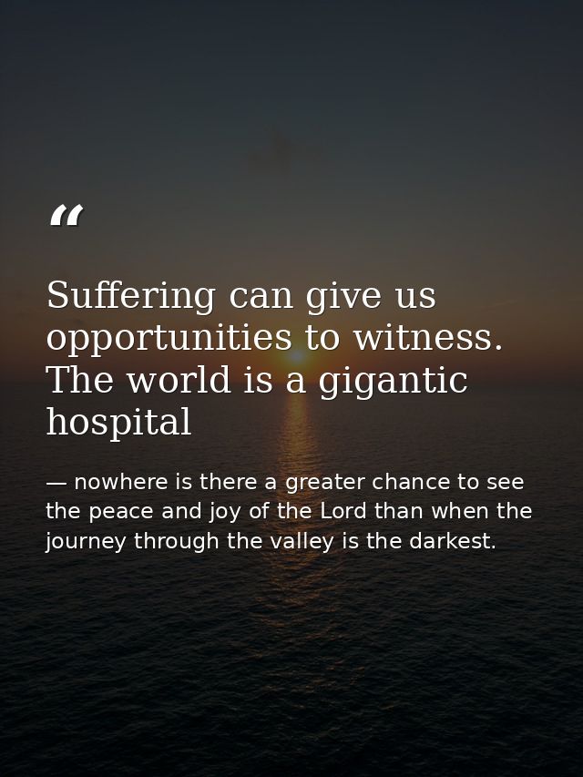 Suffering can give us opportunities to witness. The world is a gigantic hospital — nowhere is there a greater chance to see the peace and joy of the Lord than when the journey through the valley is the darkest.