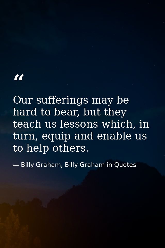 Our sufferings may be hard to bear, but they teach us lessons which, in turn, equip and enable us to help others. — Billy Graham, Billy Graham in Quotes