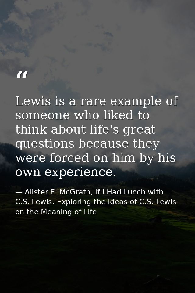 Lewis is a rare example of someone who liked to think about life's great questions because they were forced on him by hi — Alister E. McGrath, If I Had Lunch with C.S. Lewis: Exploring the Ideas of C.S. Lewis on the Meaning of Life