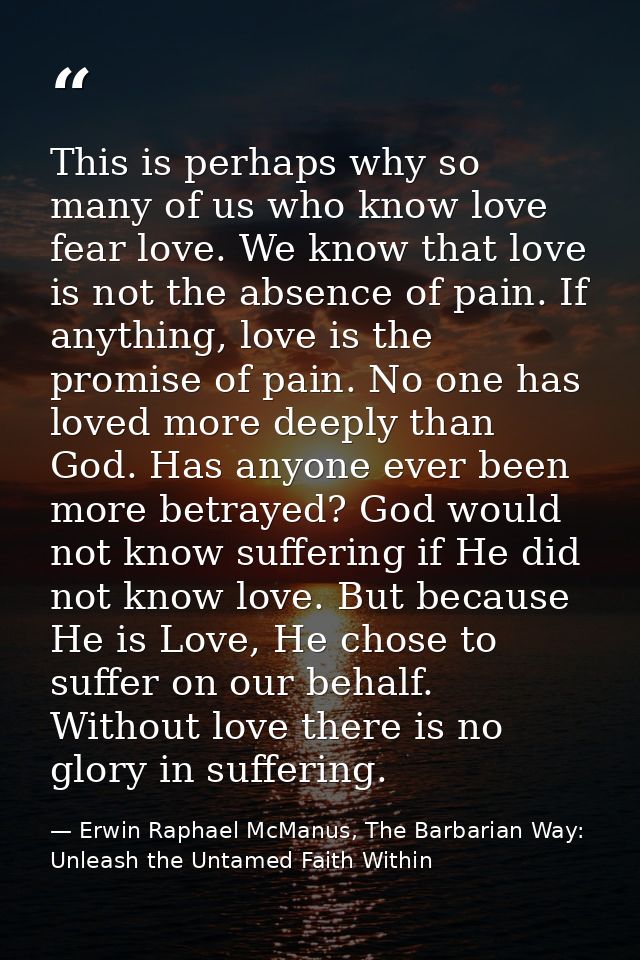 This is perhaps why so many of us who know love fear love. We know that love is not the absence of pain. If anything, lo — Erwin Raphael McManus, The Barbarian Way: Unleash the Untamed Faith Within