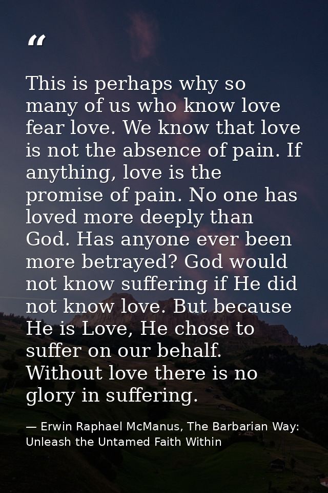 This is perhaps why so many of us who know love fear love. We know that love is not the absence of pain. If anything, lo — Erwin Raphael McManus, The Barbarian Way: Unleash the Untamed Faith Within