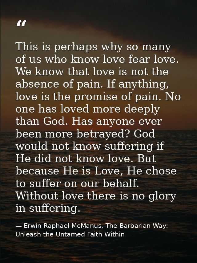 This is perhaps why so many of us who know love fear love. We know that love is not the absence of pain. If anything, lo — Erwin Raphael McManus, The Barbarian Way: Unleash the Untamed Faith Within
