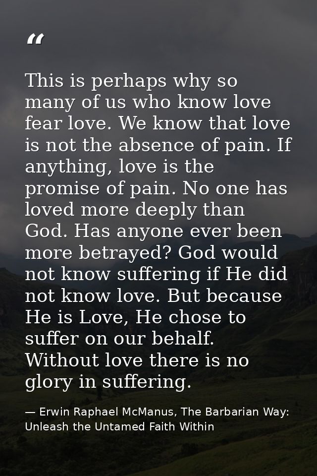 This is perhaps why so many of us who know love fear love. We know that love is not the absence of pain. If anything, lo — Erwin Raphael McManus, The Barbarian Way: Unleash the Untamed Faith Within