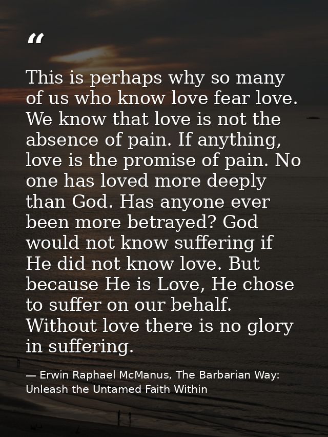 This is perhaps why so many of us who know love fear love. We know that love is not the absence of pain. If anything, lo — Erwin Raphael McManus, The Barbarian Way: Unleash the Untamed Faith Within