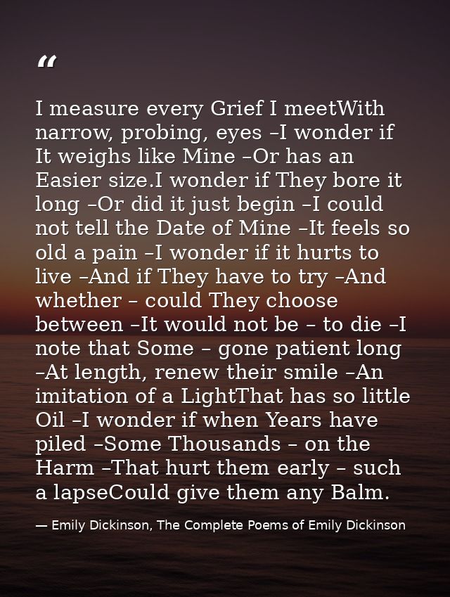I measure every Grief I meetWith narrow, probing, eyes –I wonder if It weighs like Mine –Or has an Easier size.I wonder  — Emily Dickinson, The Complete Poems of Emily Dickinson