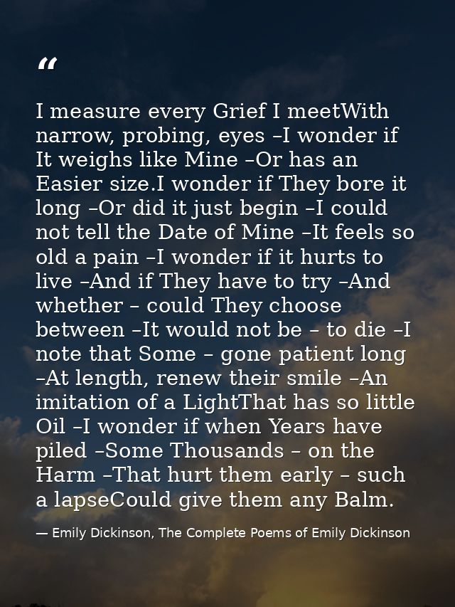 I measure every Grief I meetWith narrow, probing, eyes –I wonder if It weighs like Mine –Or has an Easier size.I wonder  — Emily Dickinson, The Complete Poems of Emily Dickinson