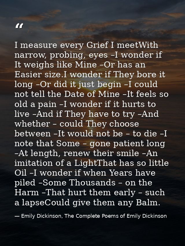 I measure every Grief I meetWith narrow, probing, eyes –I wonder if It weighs like Mine –Or has an Easier size.I wonder  — Emily Dickinson, The Complete Poems of Emily Dickinson