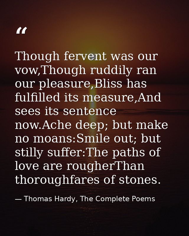 Though fervent was our vow,Though ruddily ran our pleasure,Bliss has fulfilled its measure,And sees its sentence now.Ach — Thomas Hardy, The Complete Poems
