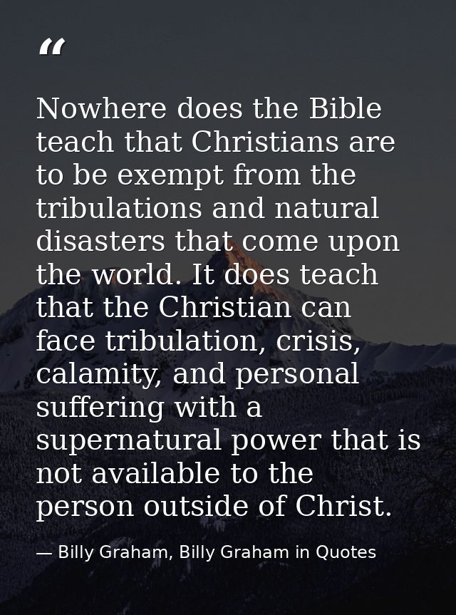Nowhere does the Bible teach that Christians are to be exempt from the tribulations and natural disasters that come upon — Billy Graham, Billy Graham in Quotes