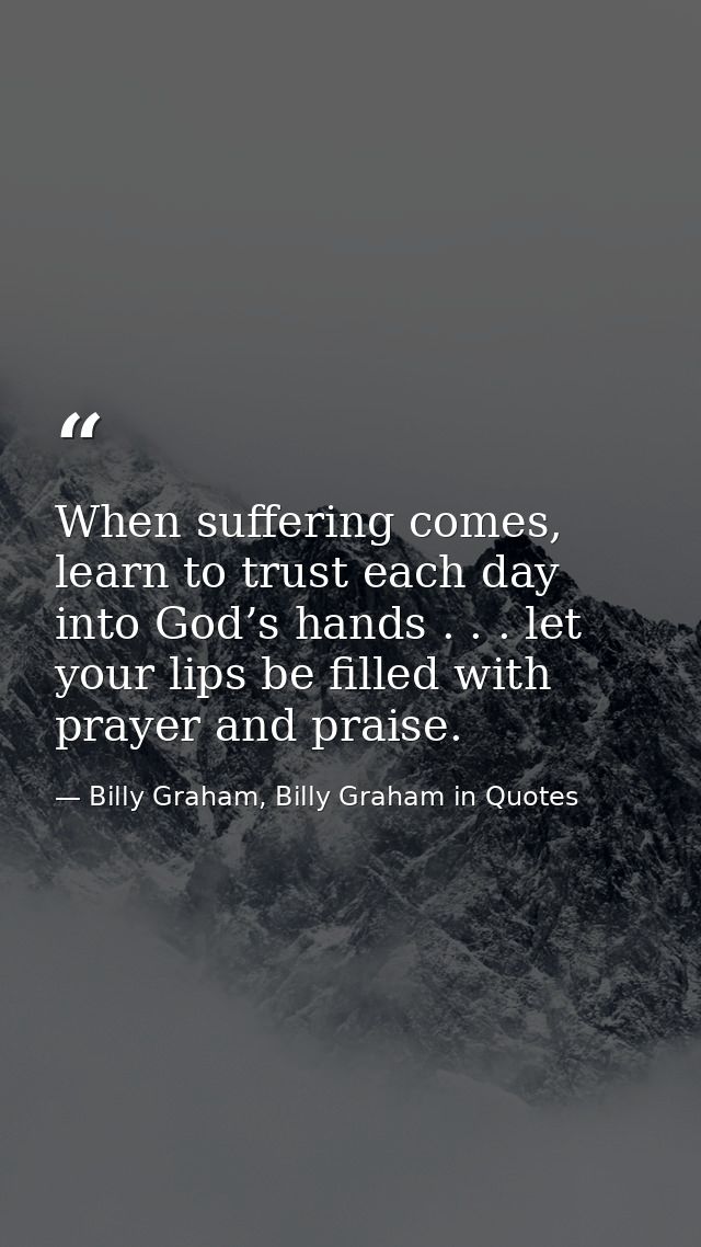 When suffering comes, learn to trust each day into God’s hands . . . let your lips be filled with prayer and praise. — Billy Graham, Billy Graham in Quotes