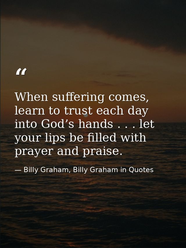 When suffering comes, learn to trust each day into God’s hands . . . let your lips be filled with prayer and praise. — Billy Graham, Billy Graham in Quotes