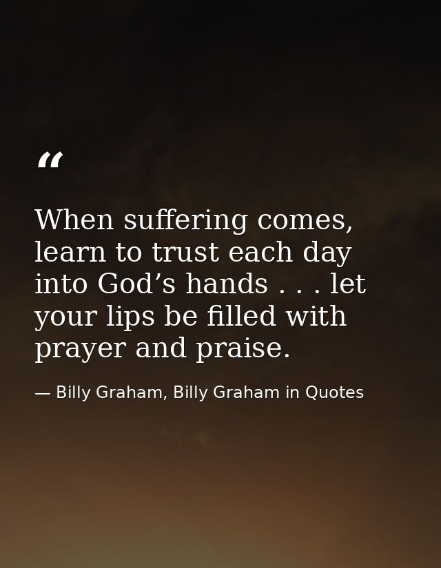 When suffering comes, learn to trust each day into God’s hands . . . let your lips be filled with prayer and praise. — Billy Graham, Billy Graham in Quotes