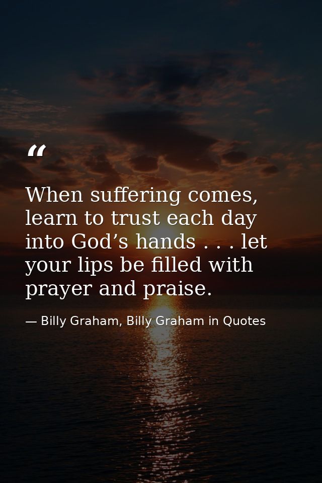 When suffering comes, learn to trust each day into God’s hands . . . let your lips be filled with prayer and praise. — Billy Graham, Billy Graham in Quotes