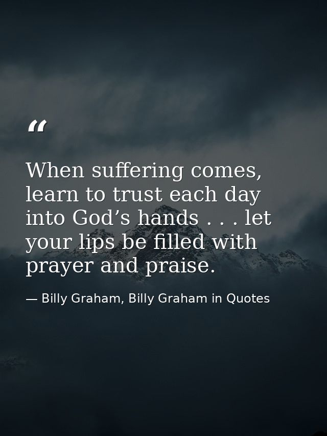 When suffering comes, learn to trust each day into God’s hands . . . let your lips be filled with prayer and praise. — Billy Graham, Billy Graham in Quotes