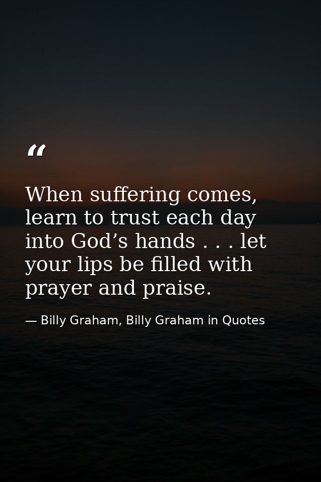 When suffering comes, learn to trust each day into God’s hands . . . let your lips be filled with prayer and praise. — Billy Graham, Billy Graham in Quotes