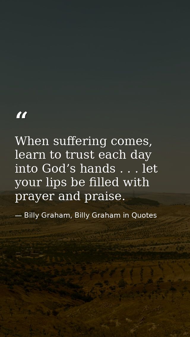 When suffering comes, learn to trust each day into God’s hands . . . let your lips be filled with prayer and praise. — Billy Graham, Billy Graham in Quotes