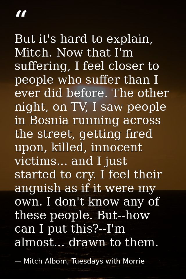 But it's hard to explain, Mitch. Now that I'm suffering, I feel closer to people who suffer than I ever did before. The  — Mitch Albom, Tuesdays with Morrie