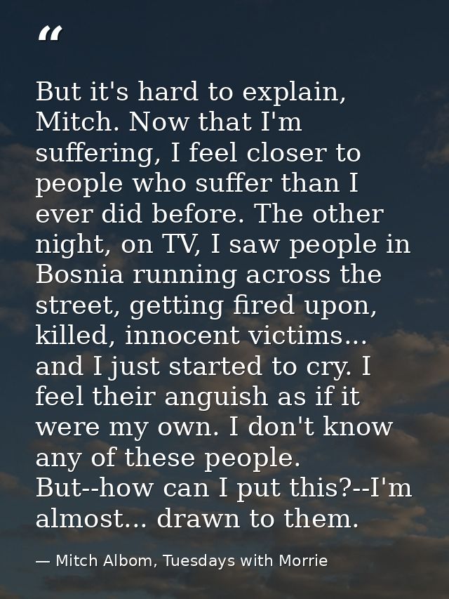 But it's hard to explain, Mitch. Now that I'm suffering, I feel closer to people who suffer than I ever did before. The  — Mitch Albom, Tuesdays with Morrie