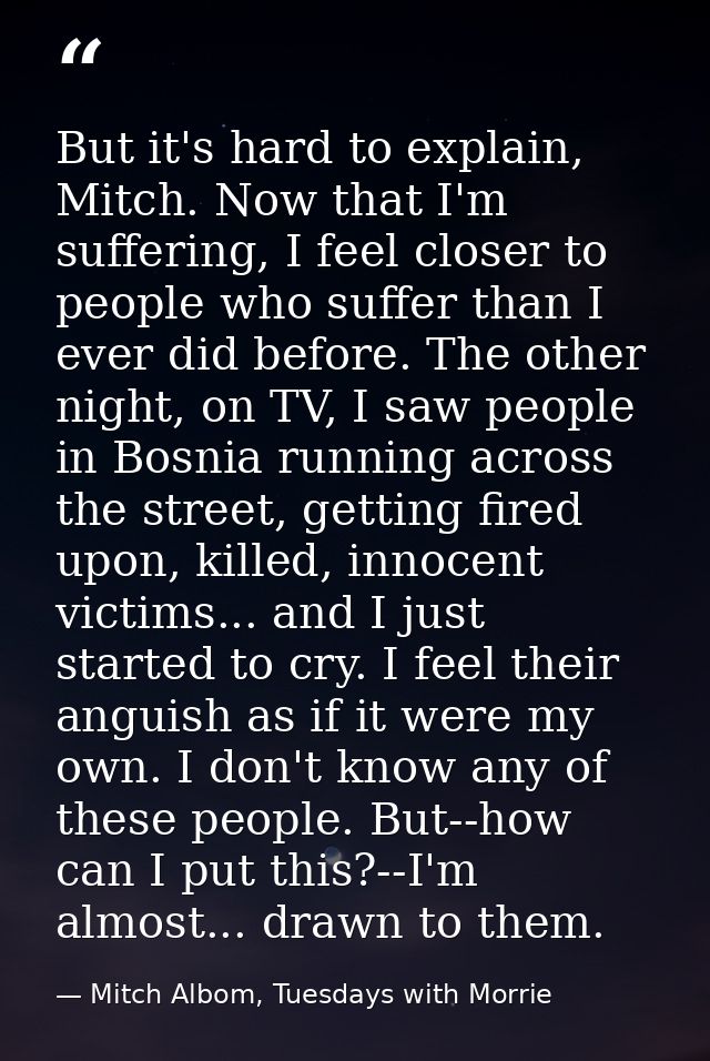 But it's hard to explain, Mitch. Now that I'm suffering, I feel closer to people who suffer than I ever did before. The  — Mitch Albom, Tuesdays with Morrie
