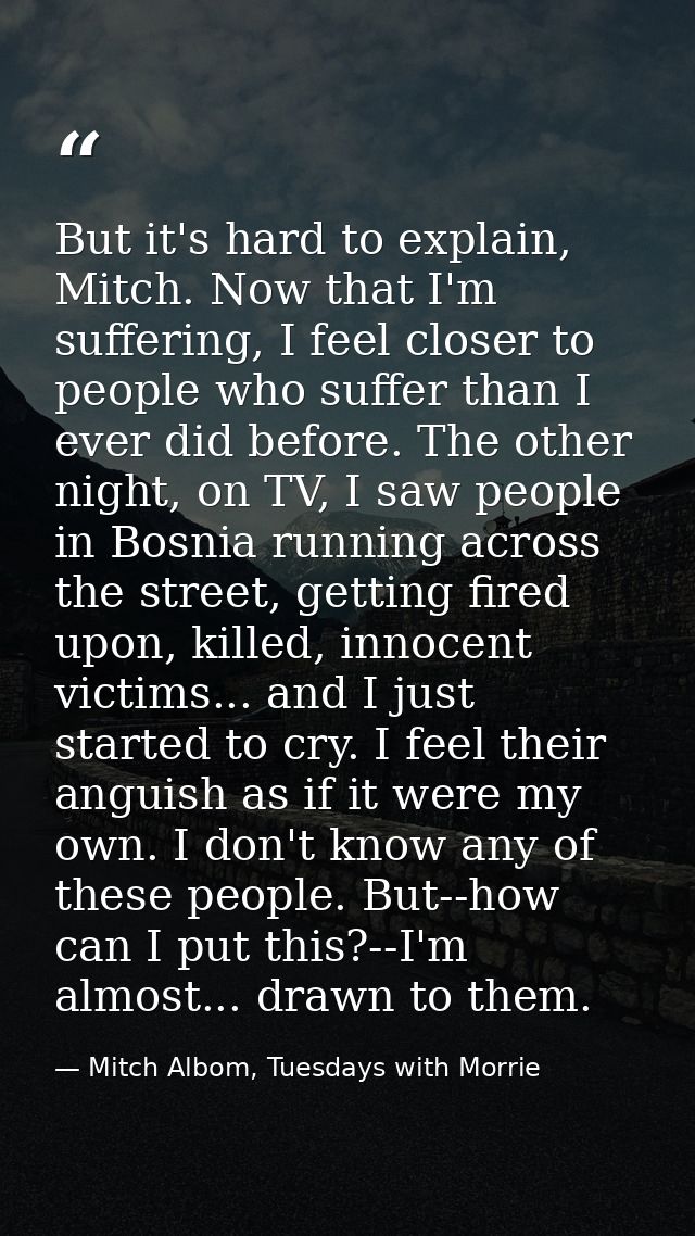 But it's hard to explain, Mitch. Now that I'm suffering, I feel closer to people who suffer than I ever did before. The  — Mitch Albom, Tuesdays with Morrie